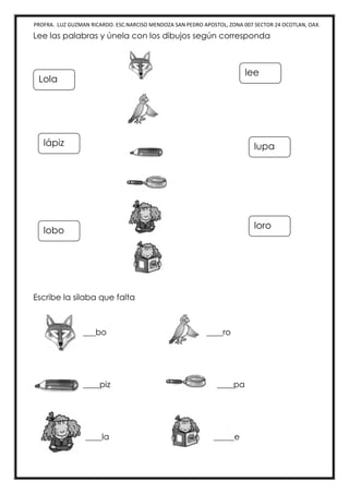 PROFRA. LUZ GUZMAN RICARDO. ESC.NARCISO MENDOZA SAN PEDRO APOSTOL, ZONA 007 SECTOR 24 OCOTLAN, OAX.
Lee las palabras y únela con los dibujos según corresponda
Escribe la silaba que falta
___bo ____ro
____piz ____pa
____la _____e
lee
lupa
loro
Lola
lápiz
lobo
 