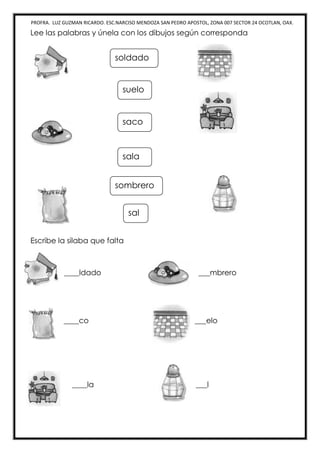 PROFRA. LUZ GUZMAN RICARDO. ESC.NARCISO MENDOZA SAN PEDRO APOSTOL, ZONA 007 SECTOR 24 OCOTLAN, OAX.
Lee las palabras y únela con los dibujos según corresponda
Escribe la silaba que falta
____ldado _ ___mbrero
____co ___elo
____la ___l
soldado
sombrero
saco
sala
suelo
sal
 