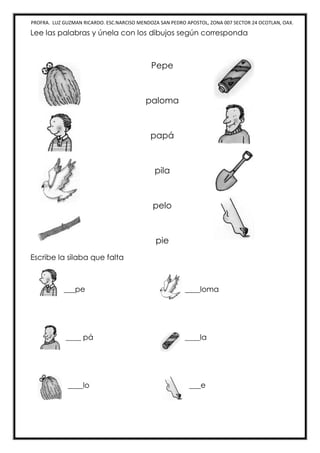 PROFRA. LUZ GUZMAN RICARDO. ESC.NARCISO MENDOZA SAN PEDRO APOSTOL, ZONA 007 SECTOR 24 OCOTLAN, OAX.
Lee las palabras y únela con los dibujos según corresponda
Pepe
paloma
papá
pila
pelo
pie
Escribe la silaba que falta
___pe ____loma
____ pá ____la
____lo ___e
 