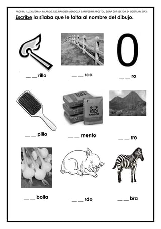 PROFRA. LUZ GUZMAN RICARDO. ESC.NARCISO MENDOZA SAN PEDRO APOSTOL, ZONA 007 SECTOR 24 OCOTLAN, OAX.
Escribe la sílaba que le falta al nombre del dibujo.
__ __ rillo __ __ rca __ __ ro
__ __ pillo __ __ mento __ __ rro
__ __ bolla __ __ rdo __ __ bra
 