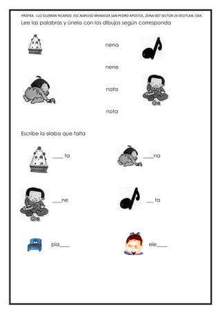 PROFRA. LUZ GUZMAN RICARDO. ESC.NARCISO MENDOZA SAN PEDRO APOSTOL, ZONA 007 SECTOR 24 OCOTLAN, OAX.
Lee las palabras y únela con los dibujos según corresponda
nena
nene
nata
nota
Escribe la silaba que falta
____ ta ____na
____ne ____ ta
pia____ ele____
 