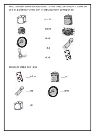 PROFRA. LUZ GUZMAN RICARDO. ESC.NARCISO MENDOZA SAN PEDRO APOSTOL, ZONA 007 SECTOR 24 OCOTLAN, OAX.
Lee las palabras y únela con los dibujos según corresponda
domino
diana
dedo
día
dado
Escribe la silaba que falta
____mino ____a
____do ____ana
____do
 