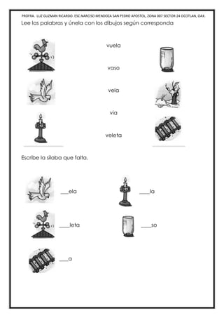 PROFRA. LUZ GUZMAN RICARDO. ESC.NARCISO MENDOZA SAN PEDRO APOSTOL, ZONA 007 SECTOR 24 OCOTLAN, OAX.
Lee las palabras y únela con los dibujos según corresponda
vuela
vaso
vela
via
veleta
Escribe la silaba que falta.
___ela ____la
____leta ____so
____a
 