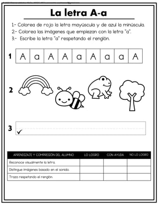 1.- Colorea de rojo la letra mayúscula y de azul la minúscula.
2.- Colorea las imágenes que empiezan con la letra “a”.
3.- Escribe la letra “a” respetando el renglón.
La letra A-a
APRENDIZAJE Y COMPRESIÓN DEL ALUMNO LO LOGRO CON AYUDA NO LO LOGRO
Reconoce visualmente la letra.
Distingue imágenes basado en el sonido.
Traza respetando el renglón.
A a A A a A a a A
1
2
3
© 2023 Material didáctico MaCa. MACA-3694 Licensed to cesdrasasaf@gmail.com
 