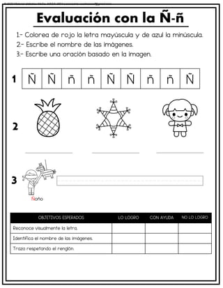 1.- Colorea de rojo la letra mayúscula y de azul la minúscula.
2.- Escribe el nombre de las imágenes.
3.- Escribe una oración basado en la imagen.
Evaluación con la Ñ-ñ
OBJETIVOS ESPERADOS LO LOGRO CON AYUDA NO LO LOGRO
Reconoce visualmente la letra.
Identifica el nombre de las imágenes.
Traza respetando el renglón.
Ñ Ñ ñ ñ Ñ Ñ ñ ñ Ñ
1
2
3
Ñoño
© 2023 Material didáctico MaCa. MACA-3694 Licensed to cesdrasasaf@gmail.com
 