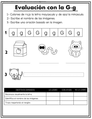 1.- Colorea de rojo la letra mayúscula y de azul la minúscula.
2.- Escribe el nombre de las imágenes.
3.- Escribe una oración basado en la imagen.
Evaluación con la G-g
OBJETIVOS ESPERADOS LO LOGRO CON AYUDA NO LO LOGRO
Reconoce visualmente la letra.
Identifica el nombre de las imágenes.
Traza respetando el renglón.
g g G G g g G G g
1
2
3
© 2023 Material didáctico MaCa. MACA-3694 Licensed to cesdrasasaf@gmail.com
 