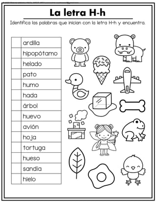 Identifica las palabras que inician con la letra H-h y encuentra.
La letra H-h
ardilla
hipopótamo
helado
pato
humo
hada
árbol
huevo
avión
hoja
tortuga
hueso
sandía
hielo
© 2023 Material didáctico MaCa. MACA-3694 Licensed to cesdrasasaf@gmail.com
 