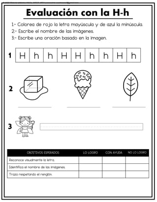 1.- Colorea de rojo la letra mayúscula y de azul la minúscula.
2.- Escribe el nombre de las imágenes.
3.- Escribe una oración basado en la imagen.
Evaluación con la H-h
OBJETIVOS ESPERADOS LO LOGRO CON AYUDA NO LO LOGRO
Reconoce visualmente la letra.
Identifica el nombre de las imágenes.
Traza respetando el renglón.
H h h H H h h H h
1
2
3
© 2023 Material didáctico MaCa. MACA-3694 Licensed to cesdrasasaf@gmail.com
 