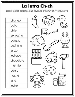 Identifica las palabras que lleven la letra Ch-ch y encuentra.
La letra Ch-ch
chango
pato
chile
serrucho
conejo
cuchara
erizo
lechuga
chocolate
martillo
carro
noche
luna
leche
© 2023 Material didáctico MaCa. MACA-3694 Licensed to cesdrasasaf@gmail.com
 