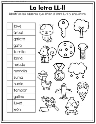 Identifica las palabras que lleven la letra LL-ll y encuentra.
La letra LL-ll
llave
árbol
galleta
gato
tornillo
llama
helado
medalla
suma
huella
tambor
gallina
lluvia
león
© 2023 Material didáctico MaCa. MACA-3694 Licensed to cesdrasasaf@gmail.com
 