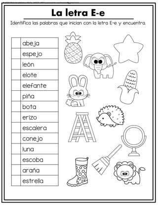 Identifica las palabras que inician con la letra E-e y encuentra.
La letra E-e
abeja
espejo
león
elote
elefante
piña
bota
erizo
escalera
conejo
luna
escoba
araña
estrella
© 2023 Material didáctico MaCa. MACA-3694 Licensed to cesdrasasaf@gmail.com
 