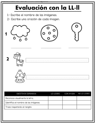 1.- Escribe el nombre de las imágenes.
2.- Escribe una oración de cada imagen.
Evaluación con la LL-ll
OBJETIVOS ESPERADOS LO LOGRO CON AYUDA NO LO LOGRO
Reconoce visualmente la letra.
Identifica el nombre de las imágenes.
Traza respetando el renglón.
1
2
© 2023 Material didáctico MaCa. MACA-3694 Licensed to cesdrasasaf@gmail.com
 