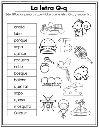 Identifica las palabras que inician con la letra Q-q y encuentra.
La letra Q-q
ardilla
lobo
parque
sopa
quince
raqueta
nube
bosque
ballena
quetzal
sapo
queso
mosquito
Quique
© 2023 Material didáctico MaCa. MACA-3694 Licensed to cesdrasasaf@gmail.com
 