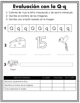 1.- Colorea de rojo la letra mayúscula y de azul la minúscula.
2.- Escribe el nombre de las imágenes.
3.- Escribe una oración basado en la imagen.
Evaluación con la Q-q
OBJETIVOS ESPERADOS LO LOGRO CON AYUDA NO LO LOGRO
Reconoce visualmente la letra.
Identifica el nombre de las imágenes.
Traza respetando el renglón.
Q q q Q Q q Q q q
1
2
3
Quique
© 2023 Material didáctico MaCa. MACA-3694 Licensed to cesdrasasaf@gmail.com
 