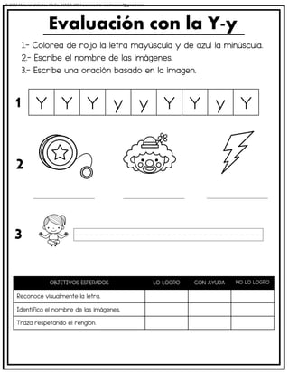 1.- Colorea de rojo la letra mayúscula y de azul la minúscula.
2.- Escribe el nombre de las imágenes.
3.- Escribe una oración basado en la imagen.
Evaluación con la Y-y
OBJETIVOS ESPERADOS LO LOGRO CON AYUDA NO LO LOGRO
Reconoce visualmente la letra.
Identifica el nombre de las imágenes.
Traza respetando el renglón.
Y Y Y y y Y Y y Y
1
2
3
© 2023 Material didáctico MaCa. MACA-3694 Licensed to cesdrasasaf@gmail.com
 
