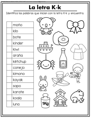 Identifica las palabras que inician con la letra K-k y encuentra.
La letra K-k
moño
kilo
bote
kínder
kiwi
araña
kétchup
conejo
kimono
kayak
sapo
karate
koala
luna
© 2023 Material didáctico MaCa. MACA-3694 Licensed to cesdrasasaf@gmail.com
 