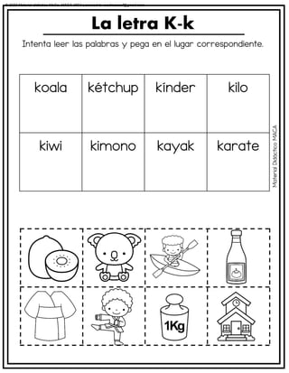 Intenta leer las palabras y pega en el lugar correspondiente.
La letra K-k
koala kétchup kínder kilo
kiwi kimono kayak karate
Material
Didáctico
MACA
© 2023 Material didáctico MaCa. MACA-3694 Licensed to cesdrasasaf@gmail.com
 