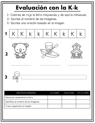 1.- Colorea de rojo la letra mayúscula y de azul la minúscula.
2.- Escribe el nombre de las imágenes.
3.- Escribe una oración basado en la imagen.
Evaluación con la K-k
OBJETIVOS ESPERADOS LO LOGRO CON AYUDA NO LO LOGRO
Reconoce visualmente la letra.
Identifica el nombre de las imágenes.
Traza respetando el renglón.
K K k k K K k K k
1
2
3
© 2023 Material didáctico MaCa. MACA-3694 Licensed to cesdrasasaf@gmail.com
 