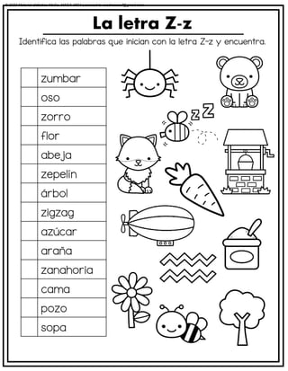 Identifica las palabras que inician con la letra Z-z y encuentra.
La letra Z-z
zumbar
oso
zorro
flor
abeja
zepelín
árbol
zigzag
azúcar
araña
zanahoria
cama
pozo
sopa
© 2023 Material didáctico MaCa. MACA-3694 Licensed to cesdrasasaf@gmail.com
 