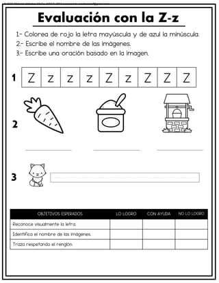 1.- Colorea de rojo la letra mayúscula y de azul la minúscula.
2.- Escribe el nombre de las imágenes.
3.- Escribe una oración basado en la imagen.
Evaluación con la Z-z
OBJETIVOS ESPERADOS LO LOGRO CON AYUDA NO LO LOGRO
Reconoce visualmente la letra.
Identifica el nombre de las imágenes.
Traza respetando el renglón.
Z z z z Z z Z Z Z
1
2
3
© 2023 Material didáctico MaCa. MACA-3694 Licensed to cesdrasasaf@gmail.com
 