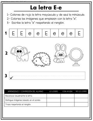 1.- Colorea de rojo la letra mayúscula y de azul la minúscula.
2.- Colorea las imágenes que empiezan con la letra “e”.
3.- Escribe la letra “e” respetando el renglón.
La letra E-e
APRENDIZAJE Y COMPRESIÓN DEL ALUMNO LO LOGRO CON AYUDA NO LO LOGRO
Reconoce visualmente la letra.
Distingue imágenes basado en el sonido.
Traza respetando el renglón.
E E e e E e e e E
1
2
3
© 2023 Material didáctico MaCa. MACA-3694 Licensed to cesdrasasaf@gmail.com
 