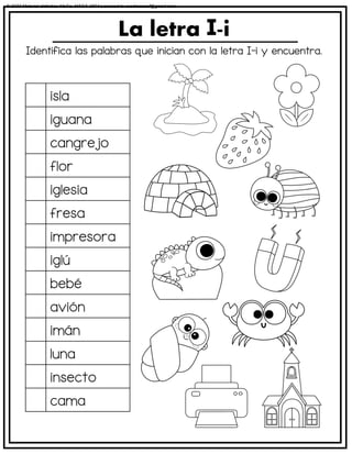 Identifica las palabras que inician con la letra I-i y encuentra.
La letra -i
isla
iguana
cangrejo
flor
iglesia
fresa
impresora
iglú
bebé
avión
imán
luna
insecto
cama
© 2023 Material didáctico MaCa. MACA-3694 Licensed to cesdrasasaf@gmail.com
 