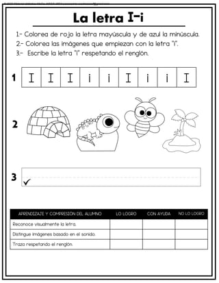 1.- Colorea de rojo la letra mayúscula y de azul la minúscula.
2.- Colorea las imágenes que empiezan con la letra “i”.
3.- Escribe la letra “i” respetando el renglón.
La letra
APRENDIZAJE Y COMPRESIÓN DEL ALUMNO LO LOGRO CON AYUDA NO LO LOGRO
Reconoce visualmente la letra.
Distingue imágenes basado en el sonido.
Traza respetando el renglón.
I I I i i I i i I
1
2
3
© 2023 Material didáctico MaCa. MACA-3694 Licensed to cesdrasasaf@gmail.com
 