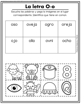 Escucha las palabras y pega la imágenes en el lugar
correspondiente. Identifica que tiene en común.
La letra O-o
oso oveja ogro oreja
ojo olla ovni ocho
Material
Didáctico
MACA
© 2023 Material didáctico MaCa. MACA-3694 Licensed to cesdrasasaf@gmail.com
 