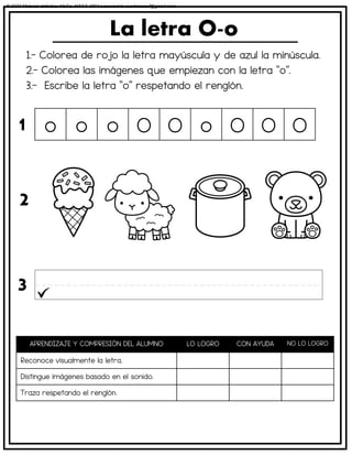1.- Colorea de rojo la letra mayúscula y de azul la minúscula.
2.- Colorea las imágenes que empiezan con la letra “o”.
3.- Escribe la letra “o” respetando el renglón.
La letra O-o
APRENDIZAJE Y COMPRESIÓN DEL ALUMNO LO LOGRO CON AYUDA NO LO LOGRO
Reconoce visualmente la letra.
Distingue imágenes basado en el sonido.
Traza respetando el renglón.
o o o O O o O O O
1
2
3
© 2023 Material didáctico MaCa. MACA-3694 Licensed to cesdrasasaf@gmail.com
 