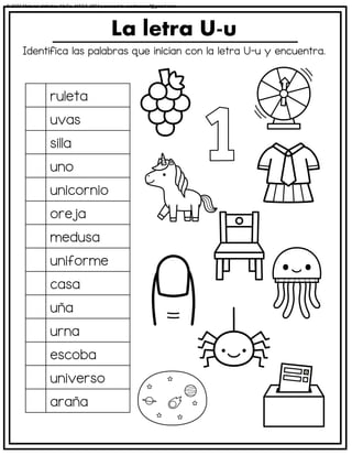 Identifica las palabras que inician con la letra U-u y encuentra.
La letra U-u
ruleta
uvas
silla
uno
unicornio
oreja
medusa
uniforme
casa
uña
urna
escoba
universo
araña
© 2023 Material didáctico MaCa. MACA-3694 Licensed to cesdrasasaf@gmail.com
 