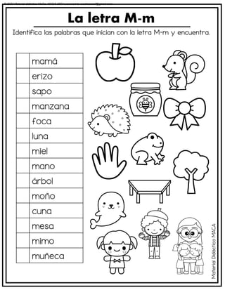 Identifica las palabras que inician con la letra M-m y encuentra.
La letra M-m
mamá
erizo
sapo
manzana
foca
luna
miel
mano
árbol
moño
cuna
mesa
mimo
muñeca
Material
Didáctico
MACA
© 2023 Material didáctico MaCa. MACA-3694 Licensed to cesdrasasaf@gmail.com
 