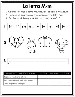 1.- Colorea de rojo la letra mayúscula y de azul la minúscula.
2.- Colorea las imágenes que empiezan con la letra “m”.
3.- Escribe las sílabas que se forman con la letra “m”.
La letra M-m
APRENDIZAJE Y COMPRESIÓN DEL ALUMNO LO LOGRO CON AYUDA NO LO LOGRO
Reconoce visualmente la letra.
Distingue imágenes basado en el sonido.
Traza respetando el renglón.
M M m m m M m M M
1
2
3
© 2023 Material didáctico MaCa. MACA-3694 Licensed to cesdrasasaf@gmail.com
 