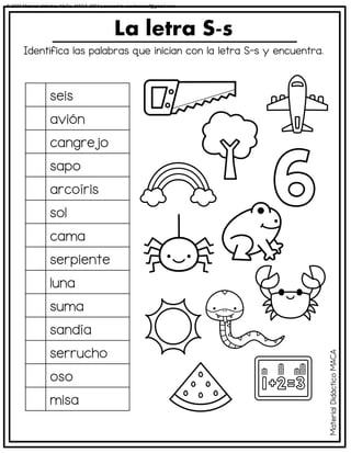 Identifica las palabras que inician con la letra S-s y encuentra.
La letra S-s
seis
avión
cangrejo
sapo
arcoíris
sol
cama
serpiente
luna
suma
sandía
serrucho
oso
misa
Material
Didáctico
MACA
© 2023 Material didáctico MaCa. MACA-3694 Licensed to cesdrasasaf@gmail.com
 