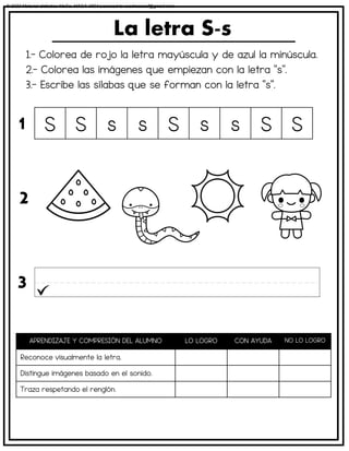 1.- Colorea de rojo la letra mayúscula y de azul la minúscula.
2.- Colorea las imágenes que empiezan con la letra “s”.
3.- Escribe las sílabas que se forman con la letra “s”.
La letra S-s
APRENDIZAJE Y COMPRESIÓN DEL ALUMNO LO LOGRO CON AYUDA NO LO LOGRO
Reconoce visualmente la letra.
Distingue imágenes basado en el sonido.
Traza respetando el renglón.
S S s s S s s S S
1
2
3
© 2023 Material didáctico MaCa. MACA-3694 Licensed to cesdrasasaf@gmail.com
 