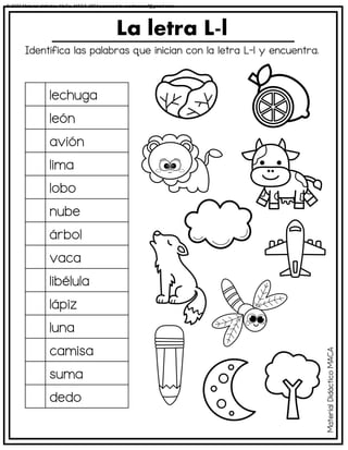 Identifica las palabras que inician con la letra L-l y encuentra.
La letra L-l
lechuga
león
avión
lima
lobo
nube
árbol
vaca
libélula
lápiz
luna
camisa
suma
dedo
Material
Didáctico
MACA
© 2023 Material didáctico MaCa. MACA-3694 Licensed to cesdrasasaf@gmail.com
 