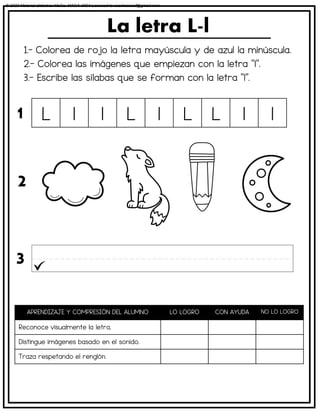 1.- Colorea de rojo la letra mayúscula y de azul la minúscula.
2.- Colorea las imágenes que empiezan con la letra “l”.
3.- Escribe las sílabas que se forman con la letra “l”.
La letra L-l
APRENDIZAJE Y COMPRESIÓN DEL ALUMNO LO LOGRO CON AYUDA NO LO LOGRO
Reconoce visualmente la letra.
Distingue imágenes basado en el sonido.
Traza respetando el renglón.
L l l L l L L l l
1
2
3
© 2023 Material didáctico MaCa. MACA-3694 Licensed to cesdrasasaf@gmail.com
 