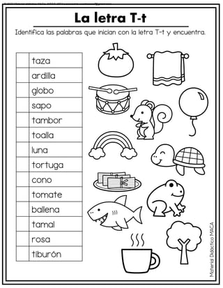 Identifica las palabras que inician con la letra T-t y encuentra.
La letra T-t
taza
ardilla
globo
sapo
tambor
toalla
luna
tortuga
cono
tomate
ballena
tamal
rosa
tiburón
Material
Didáctico
MACA
© 2023 Material didáctico MaCa. MACA-3694 Licensed to cesdrasasaf@gmail.com
 