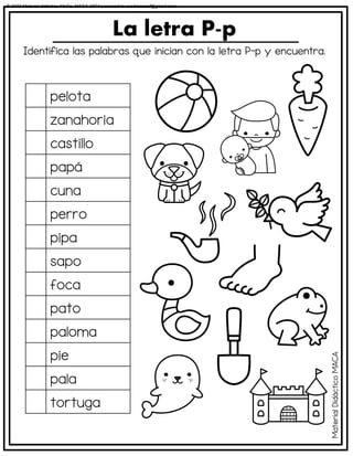 Identifica las palabras que inician con la letra P-p y encuentra.
La letra P-p
pelota
zanahoria
castillo
papá
cuna
perro
pipa
sapo
foca
pato
paloma
pie
pala
tortuga
Material
Didáctico
MACA
© 2023 Material didáctico MaCa. MACA-3694 Licensed to cesdrasasaf@gmail.com
 