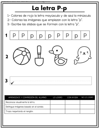 1.- Colorea de rojo la letra mayúscula y de azul la minúscula.
2.- Colorea las imágenes que empiezan con la letra “p”.
3.- Escribe las sílabas que se forman con la letra “p”.
La letra P-p
APRENDIZAJE Y COMPRESIÓN DEL ALUMNO LO LOGRO CON AYUDA NO LO LOGRO
Reconoce visualmente la letra.
Distingue imágenes basado en el sonido.
Traza respetando el renglón.
P P p p p P P p P
1
2
3
© 2023 Material didáctico MaCa. MACA-3694 Licensed to cesdrasasaf@gmail.com
 