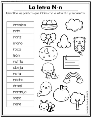 Identifica las palabras que inician con la letra N-n y encuentra.
La letra N-n
arcoíris
nido
nariz
moño
foca
león
nutria
abeja
nota
noche
árbol
naranja
sopa
nene
Material
Didáctico
MACA
© 2023 Material didáctico MaCa. MACA-3694 Licensed to cesdrasasaf@gmail.com
 