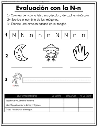 1.- Colorea de rojo la letra mayúscula y de azul la minúscula.
2.- Escribe el nombre de las imágenes.
3.- Escribe una oración basado en la imagen.
Evaluación con la N-n
OBJETIVOS ESPERADOS LO LOGRO CON AYUDA NO LO LOGRO
Reconoce visualmente la letra.
Identifica el nombre de las imágenes.
Traza respetando el renglón.
N N n n n N N n n
1
2
3
Natalia
© 2023 Material didáctico MaCa. MACA-3694 Licensed to cesdrasasaf@gmail.com
 