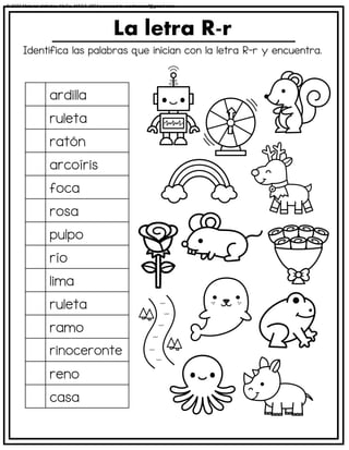 Identifica las palabras que inician con la letra R-r y encuentra.
La letra R-r
ardilla
ruleta
ratón
arcoíris
foca
rosa
pulpo
río
lima
ruleta
ramo
rinoceronte
reno
casa
© 2023 Material didáctico MaCa. MACA-3694 Licensed to cesdrasasaf@gmail.com
 