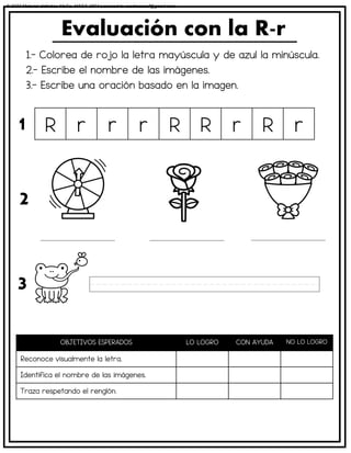 1.- Colorea de rojo la letra mayúscula y de azul la minúscula.
2.- Escribe el nombre de las imágenes.
3.- Escribe una oración basado en la imagen.
Evaluación con la R-r
OBJETIVOS ESPERADOS LO LOGRO CON AYUDA NO LO LOGRO
Reconoce visualmente la letra.
Identifica el nombre de las imágenes.
Traza respetando el renglón.
R r r r R R r R r
1
2
3
© 2023 Material didáctico MaCa. MACA-3694 Licensed to cesdrasasaf@gmail.com
 