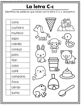 Identifica las palabras que inician con la letra C-c y encuentra.
La letra C-c
cono
cuchara
muñeca
sapo
caballo
conejo
pato
flan
casa
café
campana
foca
cerdo
suma
© 2023 Material didáctico MaCa. MACA-3694 Licensed to cesdrasasaf@gmail.com
 