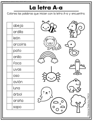Colorea las palabras que inician con la letra A-a y encuentra.
La letra A-a
abeja
ardilla
león
arcoíris
pato
anillo
foca
uvas
oso
avión
luna
árbol
araña
sapo
Material
Didáctico
MACA
© 2023 Material didáctico MaCa. MACA-3694 Licensed to cesdrasasaf@gmail.com
 