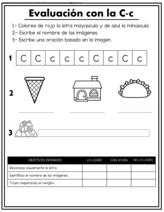1.- Colorea de rojo la letra mayúscula y de azul la minúscula.
2.- Escribe el nombre de las imágenes.
3.- Escribe una oración basado en la imagen.
Evaluación con la C-c
OBJETIVOS ESPERADOS LO LOGRO CON AYUDA NO LO LOGRO
Reconoce visualmente la letra.
Identifica el nombre de las imágenes.
Traza respetando el renglón.
C C c c c C c C c
1
2
3
© 2023 Material didáctico MaCa. MACA-3694 Licensed to cesdrasasaf@gmail.com
 