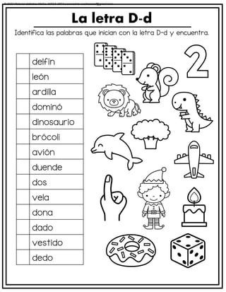 Identifica las palabras que inician con la letra D-d y encuentra.
La letra D-d
delfín
león
ardilla
dominó
dinosaurio
brócoli
avión
duende
dos
vela
dona
dado
vestido
dedo
© 2023 Material didáctico MaCa. MACA-3694 Licensed to cesdrasasaf@gmail.com
 