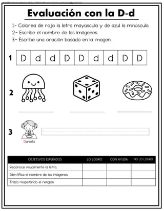 1.- Colorea de rojo la letra mayúscula y de azul la minúscula.
2.- Escribe el nombre de las imágenes.
3.- Escribe una oración basado en la imagen.
Evaluación con la D-d
OBJETIVOS ESPERADOS LO LOGRO CON AYUDA NO LO LOGRO
Reconoce visualmente la letra.
Identifica el nombre de las imágenes.
Traza respetando el renglón.
D d d D D d d D D
1
2
3
Daniela
© 2023 Material didáctico MaCa. MACA-3694 Licensed to cesdrasasaf@gmail.com
 