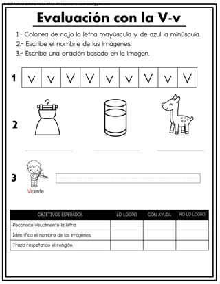 1.- Colorea de rojo la letra mayúscula y de azul la minúscula.
2.- Escribe el nombre de las imágenes.
3.- Escribe una oración basado en la imagen.
Evaluación con la V-v
OBJETIVOS ESPERADOS LO LOGRO CON AYUDA NO LO LOGRO
Reconoce visualmente la letra.
Identifica el nombre de las imágenes.
Traza respetando el renglón.
v v V V v v V v V
1
2
3
Vicente
© 2023 Material didáctico MaCa. MACA-3694 Licensed to cesdrasasaf@gmail.com
 