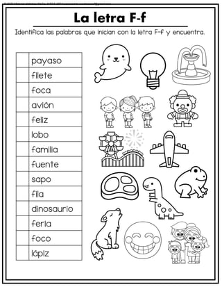 Identifica las palabras que inician con la letra F-f y encuentra.
La letra F-f
payaso
filete
foca
avión
feliz
lobo
familia
fuente
sapo
fila
dinosaurio
feria
foco
lápiz
© 2023 Material didáctico MaCa. MACA-3694 Licensed to cesdrasasaf@gmail.com
 